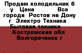 Продам холодильник б/у › Цена ­ 2 500 - Все города, Ростов-на-Дону г. Электро-Техника » Бытовая техника   . Костромская обл.,Волгореченск г.